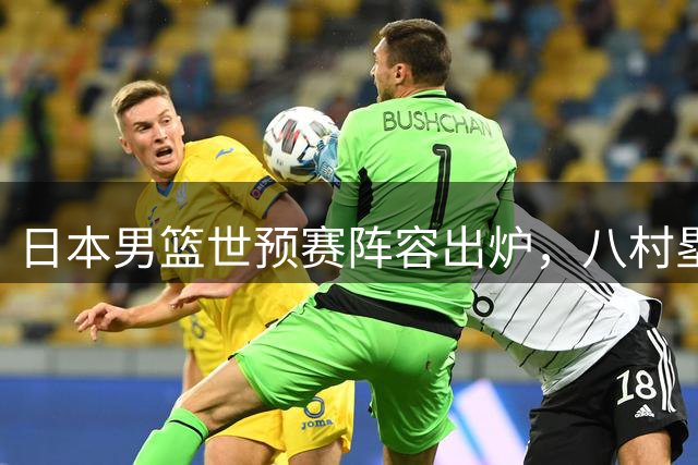 日本男篮世预赛阵容出炉，八村塁与河村勇辉领衔出战